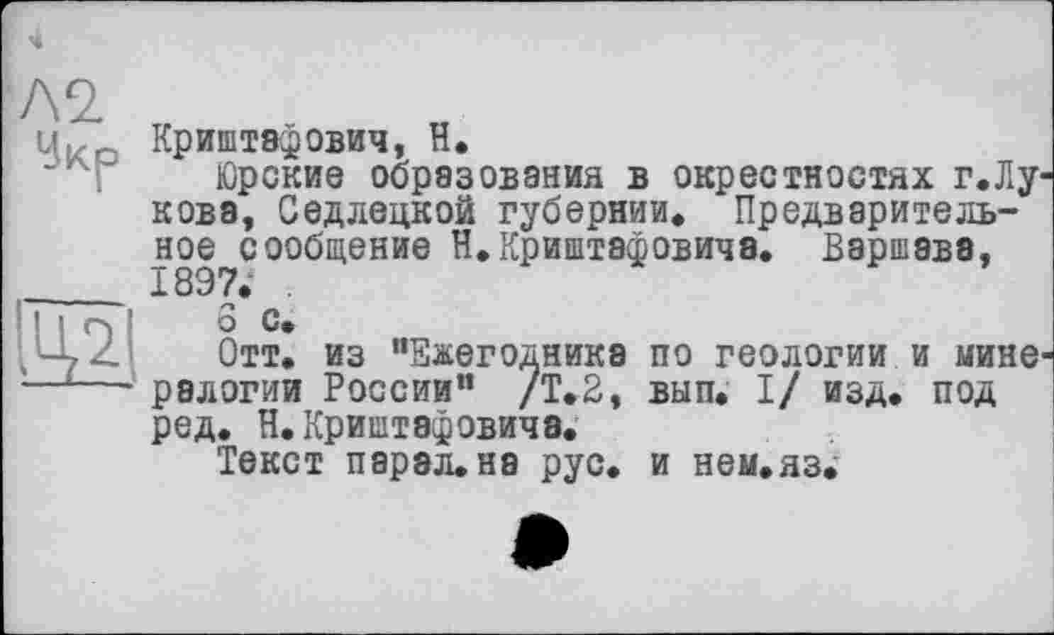 ﻿Л2.
Чкр

Криштэфович, Н.
Юрские образования в окрестностях г.Лукове, Седлецкой губернии» Предварительное сообщение Н.Криштафовича. Варшава, Î897. .
о С»
Отт. из "Ежегодника по геологии и мине ралогии России" /Т.2, вып. I/ изд. под ред. Н.Криштафовича.
Текст парэл.на рус. и нем.яз.